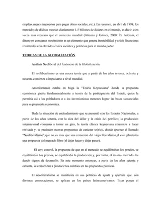 empleo, menos impuestos para pagar obras sociales, etc.). En resumen, en abril de 1998, los
mercados de divisas movían diariamente 1,5 billones de dólares en el mundo, es decir, cien
veces más recursos que el comercio mundial (Atienza y Gómez, 2000: 9). Además, el
dinero en constante movimiento es un elemento que genera inestabilidad y crisis financieras
recurrentes con elevados costes sociales y políticos para el mundo pobre.
TEORIAS DE LA GLOBALIZACIÓN
Análisis Neoliberal del fenómeno de la Globalización
El neoliberalismo es una nueva teoría que a partir de los años setenta, ochenta y
noventa comienza a impulsarse a nivel mundial.
Anteriormente estaba en boga la "Teoría Keynesiana" donde la propuesta
económica giraba fundamentalmente a través de la participación del Estado, quien le
permitía así a los pobladores o a los inversionistas menores lograr las bases sustanciales
para su propuesta económica.
Dada la situación de endeudamiento que se presentó con los Estados Nacionales, a
partir de los años setenta, con la alza del dólar y la crisis del petróleo; la producción
internacional comenzó a tomar un giro, la teoría clásica keynesiana comienza a hacer
revisada y, se producen nuevas propuestas de carácter teórico, donde aparece el llamado
"Neoliberalismo",que no es más que una remoción del viejo liberalismo,el cual planteaba
una propuesta del mercado libre (el dejar hacer y dejar pasar).
El cero control, la propuesta de que en el mercado se equilibraban los precios, se
equilibraban los precios, se equilibraba la producción y, por tanto, el mismo mercado iba
dando signos de desarrollo. En este momento entonces, a partir de los años setenta y
ochenta, se comienzan a producir los cambios en las propuestas políticas.
El neoliberalismo se manifiesta en sus políticas de ajuste y apertura que, con
diversas connotaciones, se aplican en los países latinoamericanos. Estas ponen el
 