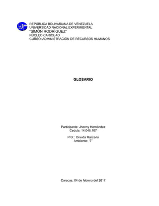 REPÚBLICA BOLIVARIANA DE VENEZUELA
UNIVERSIDAD NACIONAL EXPERIMENTAL
“SIMÓN RODRÍGUEZ”
NÚCLEO CARICUAO
CURSO: ADMINISTRACIÓN DE RECURSOS HUMANOS
GLOSARIO
Participante: Jhonny Hernández
Cedula: 14.046.107
Prof.: Oneida Marcano
Ambiente: “7”
Caracas, 04 de febrero del 2017
 