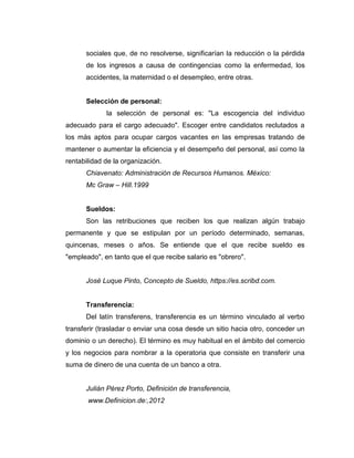 sociales que, de no resolverse, significarían la reducción o la pérdida
de los ingresos a causa de contingencias como la enfermedad, los
accidentes, la maternidad o el desempleo, entre otras.
Selección de personal:
la selección de personal es: "La escogencia del individuo
adecuado para el cargo adecuado". Escoger entre candidatos reclutados a
los más aptos para ocupar cargos vacantes en las empresas tratando de
mantener o aumentar la eficiencia y el desempeño del personal, así como la
rentabilidad de la organización.
Chiavenato: Administración de Recursos Humanos. México:
Mc Graw – Hill.1999
Sueldos:
Son las retribuciones que reciben los que realizan algún trabajo
permanente y que se estipulan por un período determinado, semanas,
quincenas, meses o años. Se entiende que el que recibe sueldo es
"empleado", en tanto que el que recibe salario es "obrero".
José Luque Pinto, Concepto de Sueldo, https://es.scribd.com.
Transferencia:
Del latín transferens, transferencia es un término vinculado al verbo
transferir (trasladar o enviar una cosa desde un sitio hacia otro, conceder un
dominio o un derecho). El término es muy habitual en el ámbito del comercio
y los negocios para nombrar a la operatoria que consiste en transferir una
suma de dinero de una cuenta de un banco a otra.
Julián Pérez Porto, Definición de transferencia,
www.Definicion.de:,2012
 