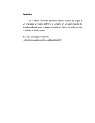 Traslados:
En el ámbito laboral se denomina traslado cuando se asigna a
un empleado un trabajo definitivo o temporal en un lugar distante de
aquel en el cual hasta entonces cumplía sus funciones; esto es muy
común en el ámbito militar.
S/ Autor, Concepto de traslado,
http://deconceptos.com/general/traslado,2008
 