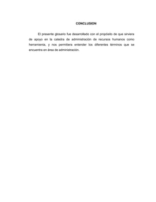 CONCLUSION
El presente glosario fue desarrollado con el propósito de que sirviera
de apoyo en la catedra de administración de recursos humanos como
herramienta, y nos permitiera entender los diferentes términos que se
encuentra en área de administración.
 