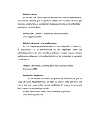 Administración:
Es el arte y la ciencia que nos entrega una serie de herramientas,
experiencias y teorías que nos permiten utilizar unos recursos para que por
medio de unas funciones se alcancen objetivos comunes como rentabilidad –
crecimiento y sostenibilidad.
María Beatriz Gómez, Fundamentos de administración,
www.bloger.com,2008
Administración de recursos humanos:
Es una función administrativa dedicada a la integración, la formación,
la evaluación y a la remuneración de los empleados, todos los
administradores son en cierto sentido gerentes de recursos humanos porque
participan en actividades como el reclutamiento, las entrevistas, la selección
y la formación.
Idalberto Chiavenato, Gestión y gerencia del talento humano
3ra edición,2015
Ampliación de puestos:
Es el enfoque de diseño del puesto de trabajo en el que se
carga el puesto horizontalmente, es decir, se añaden más cometidos del
mismo tipo, que requieren las mismas habilidades. El proceso de aumentar
las funciones de un puesto de trabajo.
s/Autor, Definiciones de recursos humanos y magnament
www.rrhhmagazine.com
 