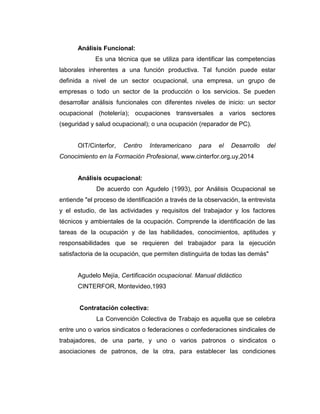 Análisis Funcional:
Es una técnica que se utiliza para identificar las competencias
laborales inherentes a una función productiva. Tal función puede estar
definida a nivel de un sector ocupacional, una empresa, un grupo de
empresas o todo un sector de la producción o los servicios. Se pueden
desarrollar análisis funcionales con diferentes niveles de inicio: un sector
ocupacional (hotelería); ocupaciones transversales a varios sectores
(seguridad y salud ocupacional); o una ocupación (reparador de PC).
OIT/Cinterfor, Centro Interamericano para el Desarrollo del
Conocimiento en la Formación Profesional, www.cinterfor.org.uy,2014
Análisis ocupacional:
De acuerdo con Agudelo (1993), por Análisis Ocupacional se
entiende "el proceso de identificación a través de la observación, la entrevista
y el estudio, de las actividades y requisitos del trabajador y los factores
técnicos y ambientales de la ocupación. Comprende la identificación de las
tareas de la ocupación y de las habilidades, conocimientos, aptitudes y
responsabilidades que se requieren del trabajador para la ejecución
satisfactoria de la ocupación, que permiten distinguirla de todas las demás"
Agudelo Mejía, Certificación ocupacional. Manual didáctico
CINTERFOR, Montevideo,1993
Contratación colectiva:
La Convención Colectiva de Trabajo es aquella que se celebra
entre uno o varios sindicatos o federaciones o confederaciones sindicales de
trabajadores, de una parte, y uno o varios patronos o sindicatos o
asociaciones de patronos, de la otra, para establecer las condiciones
 