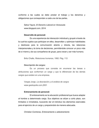 conforme a las cuales se debe prestar el trabajo y los derechos y
obligaciones que correspondan a cada una de las partes.
Selva Yajure, El Derecho Laboral en Venezuela
www.blogspot.com, 2014
Desarrollo de personal:
Es una experiencia de interacción individual y grupal a través de
la cual los sujetos que participan en ellos, desarrollan u optimizan habilidades
y destrezas para la comunicación abierta y directa, las relaciones
interpersonales y la toma de decisiones, permitiéndole conocer un poco más
de sí mismo y de sus compañeros de grupo, para crecer y ser más humano.
Brito Challa, Relaciones humanas, 1992. Pág. 112
Descripción de cargos:
Es un proceso que consiste en enumerar las tareas o
atribuciones que conforman un cargo y que lo diferencian de los demás
cargos que existen en una empresa.
Vargas Jorge, La descripción y el análisis de cargos
www.gestiopolis.com,2001
Entrenamiento de personal:
El entrenamiento es la educación profesional que busca adaptar
al hombre a determinado cargo. Sus objetivos se sitúan a corto plazo, son
limitados e inmediatos, buscando dar al individuo los elementos esenciales
para el ejercicio de un cargo y preparándolo de manera adecuada.
Christian Contreras, Entrenamiento o adiestramiento
 