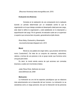 (Recursos Humanos) www.monografias.com, 2010.
Evaluación de eficiencia:
Consiste en la realización de una comparación de lo realizado
durante un período determinado por un empleado contra lo que la
organización en la que trabaja considera el desempeño ideal para ese cargo,
este ideal lo define la organización y está establecido en la descripción y
especificación del cargo. Por lo general, el evaluador suele ser un supervisor
o superior que conozca bien el puesto, generalmente el jefe directo.
Rivas Nelsy, Evaluación y Desempeño
recursoshumanosipc.blogspot.com, 2012
Moral:
Moral es una palabra de origen latino, que proviene del término
moris (“costumbre”). Se trata de un conjunto de creencias, costumbres,
valores y normas de una persona o de un grupo social, que funciona como
una guía para obrar.
Es decir, la moral orienta acerca de qué acciones son correctas
(buenas) y cuales son incorrectas (malas).
Julián Pérez Porto, Definición de moral
www.Definicion.de:,2008
Motivación:
La motivación es uno de los aspectos psicológicos que se relaciona
más estrechamente con el desarrollo del ser humano. La motivación no se
caracteriza como un rasgo personal, sino por la interacción de las personas
 