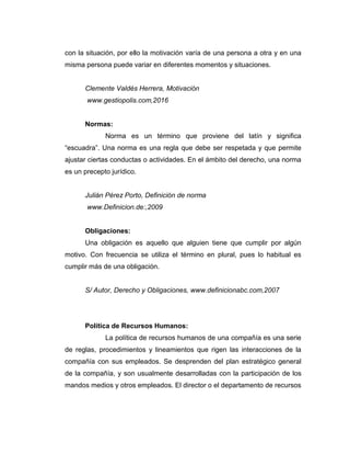 con la situación, por ello la motivación varía de una persona a otra y en una
misma persona puede variar en diferentes momentos y situaciones.
Clemente Valdés Herrera, Motivación
www.gestiopolis.com,2016
Normas:
Norma es un término que proviene del latín y significa
“escuadra”. Una norma es una regla que debe ser respetada y que permite
ajustar ciertas conductas o actividades. En el ámbito del derecho, una norma
es un precepto jurídico.
Julián Pérez Porto, Definición de norma
www.Definicion.de:,2009
Obligaciones:
Una obligación es aquello que alguien tiene que cumplir por algún
motivo. Con frecuencia se utiliza el término en plural, pues lo habitual es
cumplir más de una obligación.
S/ Autor, Derecho y Obligaciones, www.definicionabc.com,2007
Política de Recursos Humanos:
La política de recursos humanos de una compañía es una serie
de reglas, procedimientos y lineamientos que rigen las interacciones de la
compañía con sus empleados. Se desprenden del plan estratégico general
de la compañía, y son usualmente desarrolladas con la participación de los
mandos medios y otros empleados. El director o el departamento de recursos
 