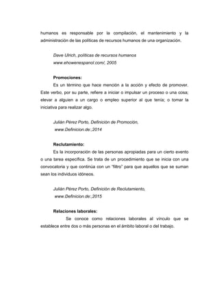 humanos es responsable por la compilación, el mantenimiento y la
administración de las políticas de recursos humanos de una organización.
Dave Ulrich, políticas de recursos humanos
www.ehowenespanol.com/, 2005
Promociones:
Es un término que hace mención a la acción y efecto de promover.
Este verbo, por su parte, refiere a iniciar o impulsar un proceso o una cosa;
elevar a alguien a un cargo o empleo superior al que tenía; o tomar la
iniciativa para realizar algo.
Julián Pérez Porto, Definición de Promoción,
www.Definicion.de:,2014
Reclutamiento:
Es la incorporación de las personas apropiadas para un cierto evento
o una tarea específica. Se trata de un procedimiento que se inicia con una
convocatoria y que continúa con un “filtro” para que aquellos que se suman
sean los individuos idóneos.
Julián Pérez Porto, Definición de Reclutamiento,
www.Definicion.de:,2015
Relaciones laborales:
Se conoce como relaciones laborales al vínculo que se
establece entre dos o más personas en el ámbito laboral o del trabajo.
 