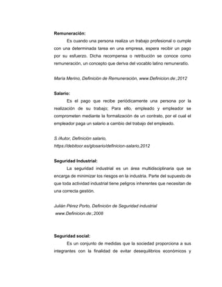 Remuneración:
Es cuando una persona realiza un trabajo profesional o cumple
con una determinada tarea en una empresa, espera recibir un pago
por su esfuerzo. Dicha recompensa o retribución se conoce como
remuneración, un concepto que deriva del vocablo latino remuneratĭo.
María Merino, Definición de Remuneración, www.Definicion.de:,2012
Salario:
Es el pago que recibe periódicamente una persona por la
realización de su trabajo; Para ello, empleado y empleador se
comprometen mediante la formalización de un contrato, por el cual el
empleador paga un salario a cambio del trabajo del empleado.
S /Autor, Definición salario,
https://debitoor.es/glosario/definicion-salario,2012
Seguridad Industrial:
La seguridad industrial es un área multidisciplinaria que se
encarga de minimizar los riesgos en la industria. Parte del supuesto de
que toda actividad industrial tiene peligros inherentes que necesitan de
una correcta gestión.
Julián Pérez Porto, Definición de Seguridad industrial
www.Definicion.de:,2008
Seguridad social:
Es un conjunto de medidas que la sociedad proporciona a sus
integrantes con la finalidad de evitar desequilibrios económicos y
 