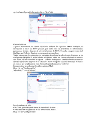 Activar la configuración haciendo clic en "Save" (6). 
Correo Collector 
Algunos proveedores de correo electrónico reducen la capacidad POP3. Mensajes de recolección a través de POP3 pueden, por tanto, sólo se permitirán en determinados períodos de tiempo o después de activar la función de POP3. Consulte a su proveedor si el GMX correo Collector funcione correctamente con ese host. 
Todos los correos electrónicos serán recogidos después de la coleccionista de correo se ha configurado. Después el MailCollector recuperará todos los correos electrónicos nuevos que recibe. Si des-selecciona la opción "Eliminar mensajes de correo electrónico desde el servidor de terceros después de ir a buscar", puede recuperar todos los mensajes de nuevo en caso de que usted necesita para eliminar la entrada de correo Collector. 
Para acceder a la configuración del recopilador Mail: 
Haga clic en "Configuración". 
Seleccione "Correo Collector". 
Las direcciones de alias 
Con GMX, puede registrar hasta 10 direcciones de alias. 
Cómo abrir la Configuración de las "Direcciones Alias": 
Haga clic en "Configuración".  