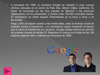  A principios de 1999, la empresa Google se trasladó a unas nuevas
oficinas ubicadas en el centro de Palo Alto, Silicon Valley, California. Su
motor de búsqueda ya era muy popular en Stanford y las personas
relacionadas con la universidad, y recibía unas 100.000 consultas diarias.
El crecimiento se había basado enteramente en el boca a boca y en
los emails.
 Page y Brin se habían puesto unas metas altas, pese al rechazo inicial de
posibles socios e inversores, y su entusiasmo siguió creciendo al tiempo
que lo hacía el número de sus usuarios. Google estaba todavía en período
de pruebas cuando la revista PC Magazine lo incluyó en la lista de las 100
mejores páginas web y motores de búsqueda de 1998.
 