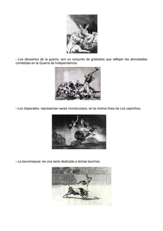 - Los desastres de la guerra: son un conjunto de grabados que reflejan las atrocidades
cometidas en la Guerra de Independencia.
- Los disparates: representan seres monstruosos, en la misma línea de Los caprichos.
- La tauromaquia: es una serie dedicada a temas taurinos.
 