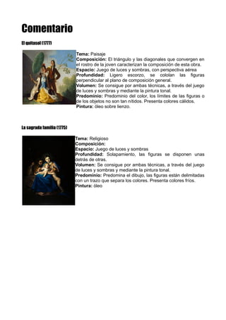Comentario
El quitasol (1777)
Tema: Paisaje
Composición: El triángulo y las diagonales que convergen en
el rostro de la joven caracterizan la composición de esta obra.
Espacio: Juego de luces y sombras, con perspectiva aérea
Profundidad: Ligero escorzo, se cololan las figuras
perpendicular al plano de composición general.
Volumen: Se consigue por ambas técnicas, a través del juego
de luces y sombras y mediante la pintura tonal.
Predominio: Predominio del color, los límites de las figuras o
de los objetos no son tan nítidos. Presenta colores cálidos.
Pintura: óleo sobre lienzo.
La sagrada familia (1775)
Tema: Religioso
Composición:
Espacio: Juego de luces y sombras
Profundidad: Solapamiento, las figuras se disponen unas
detrás de otras.
Volumen: Se consigue por ambas técnicas, a través del juego
de luces y sombras y mediante la pintura tonal.
Predominio: Predomina el dibujo, las figuras están delimitadas
con un trazo que separa los colores. Presenta colores fríos.
Pintura: óleo
 