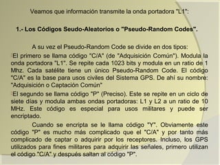 Veamos que información transmite la onda portadora "L1":
1.- Los Códigos Seudo-Aleatorios o "Pseudo-Random Codes".
A su vez el Pseudo-Random Code se divide en dos tipos:
El primero se llama código "C/A" (de "Adquisición Común"). Modula la
onda portadora "L1". Se repite cada 1023 bits y modula en un ratio de 1
Mhz. Cada satélite tiene un único Pseudo-Random Code. El código
"C/A" es la base para usos civiles del Sistema GPS. De ahí su nombre:
"Adquisición o Captación Común"
El segundo se llama código "P" (Preciso). Este se repite en un ciclo de
siete días y modula ambas ondas portadoras: L1 y L2 a un ratio de 10
MHz. Este código es especial para usos militares y puede ser
encriptado.
Cuando se encripta se le llama código "Y". Obviamente este
código "P" es mucho más complicado que el "C/A" y por tanto más
complicado de captar o adquirir por los receptores. Incluso, los GPS
utilizados para fines militares para adquirir las señales, primero utilizan
el código "C/A" y después saltan al código "P".
 