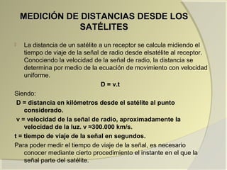 MEDICIÓN DE DISTANCIAS DESDE LOSMEDICIÓN DE DISTANCIAS DESDE LOS
SATÉLITESSATÉLITES
 La distancia de un satélite a un receptor se calcula midiendo el
tiempo de viaje de la señal de radio desde elsatélite al receptor.
Conociendo la velocidad de la señal de radio, la distancia se
determina por medio de la ecuación de movimiento con velocidad
uniforme.
D = v.t
Siendo:
D = distancia en kilómetros desde el satélite al punto
considerado.
v = velocidad de la señal de radio, aproximadamente la
velocidad de la luz. v ≈300.000 km/s.
t = tiempo de viaje de la señal en segundos.
Para poder medir el tiempo de viaje de la señal, es necesario
conocer mediante cierto procedimiento el instante en el que la
señal parte del satélite.
 