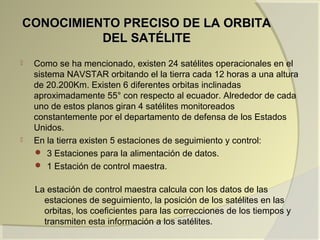 CONOCIMIENTO PRECISO DE LA ORBITACONOCIMIENTO PRECISO DE LA ORBITA
DEL SATÉLITEDEL SATÉLITE
 Como se ha mencionado, existen 24 satélites operacionales en el
sistema NAVSTAR orbitando el la tierra cada 12 horas a una altura
de 20.200Km. Existen 6 diferentes orbitas inclinadas
aproximadamente 55° con respecto al ecuador. Alrededor de cada
uno de estos planos giran 4 satélites monitoreados
constantemente por el departamento de defensa de los Estados
Unidos.
 En la tierra existen 5 estaciones de seguimiento y control:
 3 Estaciones para la alimentación de datos.
 1 Estación de control maestra.
La estación de control maestra calcula con los datos de las
estaciones de seguimiento, la posición de los satélites en las
orbitas, los coeficientes para las correcciones de los tiempos y
transmiten esta información a los satélites.
 