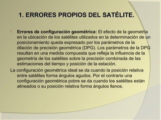 1. ERRORES PROPIOS DEL SATÉLITE.1. ERRORES PROPIOS DEL SATÉLITE.
 Errores de configuración geométrica: El efecto de la geometría
en la ubicación de los satélites utilizados en la determinación de un
posicionamiento queda expresado por los parámetros de la
dilación de precisión geométrica (DPG). Los parámetros de la DPG
resultan en una medida compuesta que refleja la influencia de la
geometría de los satélites sobre la precisión combinada de las
estimaciones del tiempo y posición de la estación.
La configuración geométrica ideal se da cuando la posición relativa
entre satélites forma ángulos agudos. Por el contrario una
configuración geométrica pobre se da cuando los satélites están
alineados o su posición relativa forma ángulos llanos.
 