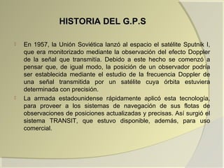 HISTORIA DEL G.P.SHISTORIA DEL G.P.S
 En 1957, la Unión Soviética lanzó al espacio el satélite Sputnik I,
que era monitorizado mediante la observación del efecto Doppler
de la señal que transmitía. Debido a este hecho se comenzó a
pensar que, de igual modo, la posición de un observador podría
ser establecida mediante el estudio de la frecuencia Doppler de
una señal transmitida por un satélite cuya órbita estuviera
determinada con precisión.
 La armada estadounidense rápidamente aplicó esta tecnología,
para proveer a los sistemas de navegación de sus flotas de
observaciones de posiciones actualizadas y precisas. Así surgió el
sistema TRANSIT, que estuvo disponible, además, para uso
comercial.
 
