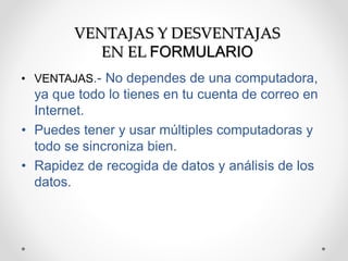 VENTAJAS Y DESVENTAJAS 
EN EL FORMULARIO 
• VENTAJAS.- No dependes de una computadora, 
ya que todo lo tienes en tu cuenta de correo en 
Internet. 
• Puedes tener y usar múltiples computadoras y 
todo se sincroniza bien. 
• Rapidez de recogida de datos y análisis de los 
datos. 
 