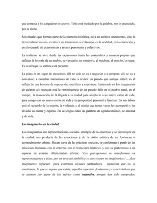 que contrata a los cargadores o coteros. Todo está mediado por la palabra, por lo enunciado,
por lo dicho.

Son rituales que forman parte de la memoria histórica, no a un archivo documental, sino la
de la realidad misma, vivida en un transcurrir en el tiempo, en la oralidad, en la evocación y
en el recuerdo de experiencias y relatos personales y colectivos.

La tradición se vive desde las expresiones hasta las costumbres y usanzas propias que
reflejan la historia de un pueblo, su vestuario, su sombrero, el machete, el poncho, la ruana.
Es su arraigo, su cultura está presente.

La plaza es un lugar de encuentro, allí no sólo se va a negociar o a comprar, allí se va a
conversar, a escuchar narraciones de vida, a revivir un pasado que aunque difícil, es el
reflejo de una historia de superación, sacrificio y esperanza. Instaurado en los imaginarios
de quienes allí trabajan está la reminiscencia de un pasado feliz en el pueblo natal, en el
campo, la invocación de la llegada a la ciudad para adaptarse a un nuevo estilo de vida,
para conquistar un nuevo estilo de vida y la prosperidad personal y familiar. En sus labios
está el recuerdo de la muerte, la violencia y el miedo que tantas veces les acompañó y les
invadió su mente y espíritu. En su lengua están las palabras de agradecimiento, de amistad
y de vida.

Los imaginarios en la ciudad

Los imaginarios son representaciones sociales, emergen de lo colectivo y se construyen en
la ciudad, son producto de las emociones y de la visión estética de un fenómeno o
acontecimiento urbano. Hacen parte de las prácticas sociales, se conforman a partir de las
relaciones humanas con el entorno, con el transcurrir histórico y con su pertenencia a un
espacio en común. AliciaLindón afirma: ―Las percepciones se transforman en
representaciones y éstas, por un proceso simbólico se constituyen en imaginarios.(…..)Los
imaginarios expresan –para contextos sociales particulares-           supuestos que no se
cuestionan, lo que se supone que existe, aquellos aspectos, fenómenos y características que
se asumen por parte de los sujetos como naturales, porque han sido integrados,
 