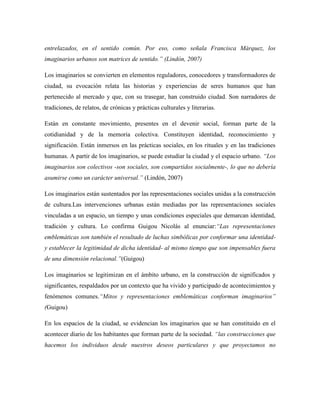 entrelazados, en el sentido común. Por eso, como señala Francisca Márquez, los
imaginarios urbanos son matrices de sentido.‖ (Lindón, 2007)

Los imaginarios se convierten en elementos reguladores, conocedores y transformadores de
ciudad, su evocación relata las historias y experiencias de seres humanos que han
pertenecido al mercado y que, con su trasegar, han construido ciudad. Son narradores de
tradiciones, de relatos, de crónicas y prácticas culturales y literarias.

Están en constante movimiento, presentes en el devenir social, forman parte de la
cotidianidad y de la memoria colectiva. Constituyen identidad, reconocimiento y
significación. Están inmersos en las prácticas sociales, en los rituales y en las tradiciones
humanas. A partir de los imaginarios, se puede estudiar la ciudad y el espacio urbano. ―Los
imaginarios son colectivos -son sociales, son compartidos socialmente-, lo que no debería
asumirse como un carácter universal.‖ (Lindón, 2007)

Los imaginarios están sustentados por las representaciones sociales unidas a la construcción
de cultura.Las intervenciones urbanas están mediadas por las representaciones sociales
vinculadas a un espacio, un tiempo y unas condiciones especiales que demarcan identidad,
tradición y cultura. Lo confirma Guigou Nicolás al enunciar:―Las representaciones
emblemáticas son también el resultado de luchas simbólicas por conformar una identidad-
y establecer la legitimidad de dicha identidad- al mismo tiempo que son impensables fuera
de una dimensión relacional.‖(Guigou)

Los imaginarios se legitimizan en el ámbito urbano, en la construcción de significados y
significantes, respaldados por un contexto que ha vivido y participado de acontecimientos y
fenómenos comunes.―Mitos y representaciones emblemáticas conforman imaginarios‖
(Guigou)

En los espacios de la ciudad, se evidencian los imaginarios que se han constituido en el
acontecer diario de los habitantes que forman parte de la sociedad. ―las construcciones que
hacemos los individuos desde nuestros deseos particulares y que proyectamos no
 