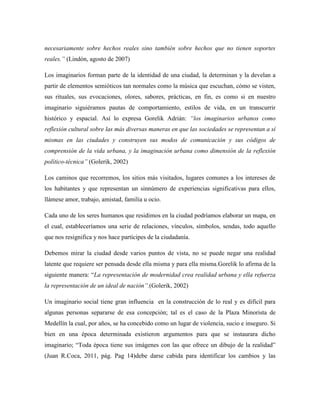 necesariamente sobre hechos reales sino también sobre hechos que no tienen soportes
reales.‖ (Lindón, agosto de 2007)

Los imaginarios forman parte de la identidad de una ciudad, la determinan y la develan a
partir de elementos semióticos tan normales como la música que escuchan, cómo se visten,
sus rituales, sus evocaciones, olores, sabores, prácticas, en fin, es como si en nuestro
imaginario siguiéramos pautas de comportamiento, estilos de vida, en un transcurrir
histórico y espacial. Así lo expresa Gorelik Adrián: ―los imaginarios urbanos como
reflexión cultural sobre las más diversas maneras en que las sociedades se representan a sí
mismas en las ciudades y construyen sus modos de comunicación y sus códigos de
comprensión de la vida urbana, y la imaginación urbana como dimensión de la reflexión
político-técnica‖ (Golerik, 2002)

Los caminos que recorremos, los sitios más visitados, lugares comunes a los intereses de
los habitantes y que representan un sinnúmero de experiencias significativas para ellos,
llámese amor, trabajo, amistad, familia u ocio.

Cada uno de los seres humanos que residimos en la ciudad podríamos elaborar un mapa, en
el cual, estableceríamos una serie de relaciones, vínculos, símbolos, sendas, todo aquello
que nos resignifica y nos hace partícipes de la ciudadanía.

Debemos mirar la ciudad desde varios puntos de vista, no se puede negar una realidad
latente que requiere ser pensada desde ella misma y para ella misma.Gorelik lo afirma de la
siguiente manera: “La representación de modernidad crea realidad urbana y ella refuerza
la representación de un ideal de nación‖.(Golerik, 2002)

Un imaginario social tiene gran influencia en la construcción de lo real y es difícil para
algunas personas separarse de esa concepción; tal es el caso de la Plaza Minorista de
Medellín la cual, por años, se ha concebido como un lugar de violencia, sucio e inseguro. Si
bien en una época determinada existieron argumentos para que se instaurara dicho
imaginario; “Toda época tiene sus imágenes con las que ofrece un dibujo de la realidad”
(Juan R.Coca, 2011, pág. Pag 14)debe darse cabida para identificar los cambios y las
 