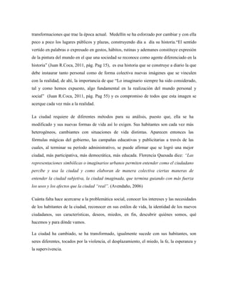 transformaciones que trae la época actual. Medellín se ha esforzado por cambiar y con ella
poco a poco los lugares públicos y plazas, construyendo día a día su historia.“El sentido
vertido en palabras o expresado en gestos, hábitos, rutinas y ademanes constituye expresión
de la pintura del mundo en el que una sociedad se reconoce como agente diferenciado en la
historia” (Juan R.Coca, 2011, pág. Pag 15), es esa historia que se construye a diario la que
debe instaurar tanto personal como de forma colectiva nuevas imágenes que se vinculen
con la realidad, de ahí, la importancia de que “Lo imaginario siempre ha sido considerado,
tal y como hemos expuesto, algo fundamental en la realización del mundo personal y
social” (Juan R.Coca, 2011, pág. Pag 55) y es compromiso de todos que esta imagen se
acerque cada vez más a la realidad.

La ciudad requiere de diferentes métodos para su análisis, puesto que, ella se ha
modificado y sus nuevas formas de vida así lo exigen. Sus habitantes son cada vez más
heterogéneos, cambiantes con situaciones de vida distintas. Aparecen entonces las
fórmulas mágicas del gobierno, las campañas educativas y publicitarias a través de las
cuales, al terminar su período administrativo, se puede afirmar que se logró una mejor
ciudad, más participativa, más democrática, más educada. Florencia Quesada dice: ―Las
representaciones simbólicas o imaginarios urbanos permiten entender como el ciudadano
percibe y usa la ciudad y como elaboran de manera colectiva ciertas maneras de
entender la ciudad subjetiva, la ciudad imaginada, que termina guiando con más fuerza
los usos y los afectos que la ciudad ―real‖. (Avendaño, 2006)

Cuánta falta hace acercarse a la problemática social, conocer los intereses y las necesidades
de los habitantes de la ciudad, reconocer en sus estilos de vida, la identidad de los nuevos
ciudadanos, sus características, deseos, miedos, en fin, descubrir quiénes somos, qué
hacemos y para dónde vamos.

La ciudad ha cambiado, se ha transformado, igualmente sucede con sus habitantes, son
seres diferentes, tocados por la violencia, el desplazamiento, el miedo, la fe, la esperanza y
la supervivencia.
 
