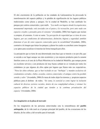 El alto crecimiento de la población en las ciudades de Latinoamérica ha provocado la
transformación del espacio público y la pérdida de significación de los lugares públicos
tradicionales como plazas y parques. En la ciudad de Medellín, se han cambiado los
parques por centros comerciales y por malls. ―Los malls son lugares donde la arquitectura
monumental importada, está asociada con el paseo y la recreación, pero ante nada son
espacios creados y pensados para el consumo‖.(Avendaño, 2006) Son lugares que incitan
a comprar, al consumo. A esto se suma ―La percepción de seguridad que se tiene de estos
lugares, por sus condiciones de infraestructura, distinción, higiene y seguridad, también
fomentan el uso de estos espacios comerciales para la sociabilidad‖(Avendaño, 2006),
contrario a la imagen que tienes los parques y plazas los cuales se conciben como inseguros
y no aptos para socializar ni transitar de forma tranquila por ellos.

La percepción que se tiene de una determinada zona hace que se transite o no por ella, que
se acceda a ese lugar aunque sea más económico y con mejores productos para la canasta
familiar como es el caso de la Plaza Minorista en la ciudad de Medellín, que aunque presta
un excelente servicio y con productos de muy buena calidad no es visitada por todos los
ciudadanos ya que algunos de ellos optan por lugares que llenen más sus expectativas.
―Para las elites urbanas, que se han recluido en sus ―burbujas‖ y mundos exclusivos de
condominios cerrados, clubes, escuelas, centros comerciales; el antiguo centro ha perdido
sentido y valor.‖(Avendaño, 2006) Es tarea de todos dejar los temores y propiciar espacios
públicos para el disfrute de todos. ―En suma, lo esencial es como lograr la inclusión
cultural de diversos sectores sociales, dentro de esa complejidad urbana y retomar los
espacios públicos de la ciudad que tienden a la continua privatización del
espacio.‖(Avendaño, 2006)




Los imaginarios en la plaza de mercado

En los imaginarios de las personas entrevistadas esta la remembranza del pueblo
antioqueño, de la vida rural en el parque principal del pueblo, de las evocaciones de los
abuelos, de las calles y del revuelto para el mercado.
 