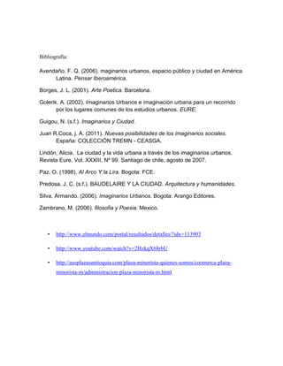 Bibliografía:

Avendaño, F. Q. (2006). maginarios urbanos, espacio público y ciudad en América
     Latina. Pensar Iberoamérica.

Borges, J. L. (2001). Arte Poetica. Barcelona.

Golerik, A. (2002). Imaginarios Urbanos e imaginación urbana para un recorrido
       por los lugares comunes de los estudios urbanos. EURE.

Guigou, N. (s.f.). Imaginarios y Ciudad.

Juan R.Coca, j. A. (2011). Nuevas posibilidades de los imaginarios sociales.
      España: COLECCIÓN TREMN - CEASGA.

Lindón, Alicia. La ciudad y la vida urbana a través de los imaginarios urbanos.
Revista Eure. Vol. XXXIII, Nº 99. Santiago de chile, agosto de 2007.

Paz, O. (1998). Al Arco Y la Lira. Bogota: FCE.

Predosa, J. C. (s.f.). BAUDELAIRE Y LA CIUDAD. Arquitectura y humanidades.

Silva, Armando. (2006). Imaginarios Urbanos. Bogota: Arango Editores.

Zambrano, M. (2006). filosofia y Poesia. Mexico.



   •   http://www.elmundo.com/portal/resultados/detalles/?idx=113903

   •   http://www.youtube.com/watch?v=2HzkqX68rbU

   •   http://asoplazasantioquia.com/plaza-minorista-quienes-somos/coomerca-plaza-
       minorista-m/administracion-plaza-minorista-m.html
 