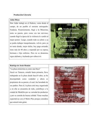 Producción Literaria

Adán Diosa
Don Adán trabajó en el Pedrero, venía desde el
                                                                Adán
campo, de un pueblo al suroeste antioqueño:
Fredonia. Posteriormente, llegó a la Minorista,       Adán, hombre primigenio,

tenía su puesto, pero como era tan nervioso,          Padre de seres humanos,
cuando llegó la época de la violencia lo vendió al       De edad incansable.
mejor postor. Luego, cuando todo se calmó y ya
                                                         Tu destino te señala,
se podía trabajar tranquilamente, volvió, pero ya
no tenía donde, mejor dicho, hoy paga arriendo,            Eres patriarca,

tiene más de 80 años y responde por su esposa,          Líder de tu progenie,
hermana e hijo enfermo. Pero no se desanima,           Responsable de tu raza,
sigue adelante y luchando por sobrevivir.
                                                     Inmortal y eterno peregrino.


Rodrigo de Jesús Román
                                                              Dignidad
“La plaza minorista es como una finca”
Nació en Támesis, estudió hasta primaria, lleva        Tonalidad, contextura,
trabajando en la plaza desde hace18 años, se ha         disposición y aroma
desempeñado como vendedor y ahora es
                                                       circundante y caritativo
propietario de su puesto, el cual, fue heredado de
                                                            de los frutos.
sus padres. Para él, la plaza está muy organizada
y en ella se encuentra de todo, contribuye a la       Invitación al banquete de
ciudad de Medellín por su variedad de productos       sabores, olores y formas.
y por su comida de buena calidad. Tiene muchas
                                                       Candidez y simplicidad
expectativas con el Metro Plus porque considera
                                                           en tus dádivas.
que atraerá más gente.
 