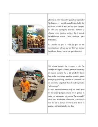 ¿Existe un olor más dulce que el de la panela?
No lo creo…..y no solo es dulce, es el olor del
recuerdo, el olor de ayer, de hoy y de siempre.
El olor que acompaña nuestras mañanas y
algunas veces nuestras noches. Es el olor de
la bebida que nos da calor y energía, para
todo el día.

La panela va por la vida de par en par
mostrándonos tal vez que así debe ser porque
la vida sin dulce y sin un par que triste será.




Mi primer juguete fue u carro y este fue
siempre mi regalo favorito; pasaron los años y
mi ilusión siempre fue la de ser chofer de un
bus, andar entre pitos, gasolina y gente, quería
manejar por calles y también en carreteras en
un enorme y engallado bus al cual le pondría
“el renegado”.
La vida no me dio esa dicha y esa suerte pero
no me quejo porque aunque no es grande ni
anda por carreteras, mi carreta “la renegada”
sirve para transportar alimentos y mercancía
que me da la plática necesaria para llevar la
papita a mi familia todos los días.
 