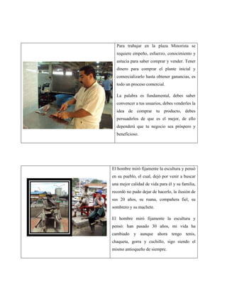 Para trabajar en la plaza Minorista se
  requiere empeño, esfuerzo, conocimiento y
  astucia para saber comprar y vender. Tener
  dinero para comprar el plante inicial y
  comercializarlo hasta obtener ganancias, es
  todo un proceso comercial.

  La palabra es fundamental, debes saber
  convencer a tus usuarios, debes venderles la
  idea de comprar tu producto, debes
  persuadirlos de que es el mejor, de ello
  dependerá que tu negocio sea próspero y
  beneficioso.




El hombre miró fijamente la escultura y pensó
en su pueblo, el cual, dejó por venir a buscar
una mejor calidad de vida para él y su familia,
recordó no pudo dejar de hacerlo, la ilusión de
sus 20 años, su ruana, compañera fiel, su
sombrero y su machete.

El hombre miró fijamente la escultura y
pensó: han pasado 30 años, mi vida ha
cambiado y aunque ahora tengo tenis,
chaqueta, gorra y cuchillo, sigo siendo el
mismo antioqueño de siempre.
 