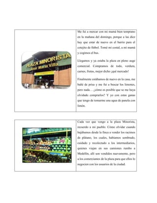Me fui a mercar con mi mamá bien temprano
en la mañana del domingo, porque a las diez
hay que estar de nuevo en el barrio para el
cotejito de fútbol. Tomé mi costal, a mi mamá
y cogimos el bus.

Llegamos y ya estaba la plaza en pleno auge
comercial. Compramos de todo, verdura,
carnes, frutas, mejor dicho ¡qué mercado!

Finalmente estábamos de nuevo en la casa, me
bañé de prisa y me fui a buscar los limones,
pero nada… ¿cómo es posible que se me haya
olvidado comprarlos? Y yo con estas ganas
que tengo de tomarme una agua de panela con
limón.




Cada vez que vengo a la plaza Minorista,
recuerdo a mi pueblo. Cómo olvidar cuando
bajábamos desde la finca a vender los racimos
de plátano, los cuales, habíamos sembrado,
cuidado y recolectado a los intermediarios,
quienes viajan en sus camiones rumbo a
Medellín, allí son vendidos nuevamente, pero
a los comerciantes de la plaza para que ellos lo
negocien con los usuarios de la ciudad.
 
