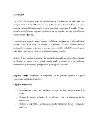Justificación


La literatura es intérprete entre los seres humanos y el mundo que los rodea, por ello,
siempre estará indispensablemente unida a la historia de la humanidad, no sólo como
partícipe, sino también como agente creador, innovador y generador de sentido. Por eso,
también está presente en las plazas de mercado, en los negocios, entre los mercaderes de
objetos, sueños y placeres.


Los imaginarios se convierten en elementos reguladores, conocedores y transformadores de
ciudad, su evocación relata las historias y experiencias de seres humanos que han
pertenecido al mercado y que con su trasegar han construido ciudad. Son narradores de
tradiciones, de relatos, de crónicas y prácticas culturales y literarias.


A través de esos imaginarios podemos dar cuenta de una ciudad que se moviliza, se recrea,
se idealiza, se innova. Es la ciudad contada desde la mirada de seres cotidianos,
deambulantes y desconocidos, pero presentes y partícipes de la historia.




Objetivo General: determinar los imaginarios            de las personas respecto a la plaza
minorista de la ciudad de Medellín.

Objetivos Específicos:

        Demostrar que la plaza de mercado es un lugar con historias qué narrarle a la
        ciudad.
        Rescatar lo literario a través       de las vivencias y de los imaginarios de los
        comerciantes.
        Destacar la importancia histórica que tiene la plaza minorista en el imaginario
        colectivo.
 