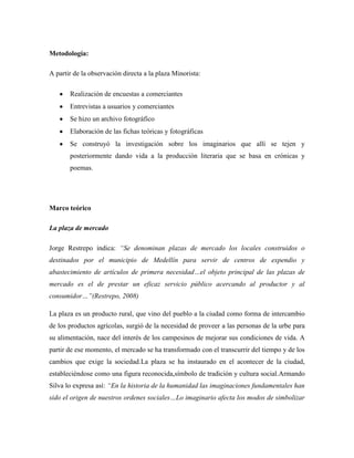 Metodología:

A partir de la observación directa a la plaza Minorista:

       Realización de encuestas a comerciantes
       Entrevistas a usuarios y comerciantes
       Se hizo un archivo fotográfico
       Elaboración de las fichas teóricas y fotográficas
       Se construyó la investigación sobre los imaginarios que allí se tejen y
       posteriormente dando vida a la producción literaria que se basa en crónicas y
       poemas.




Marco teórico

La plaza de mercados o difi

Jorge Restrepo indica: ―Se denominan plazas de mercado los locales construidos o
destinados por el municipio de Medellín para servir de centros de expendio y
abastecimiento de artículos de primera necesidad…el objeto principal de las plazas de
mercado es el de prestar un eficaz servicio público acercando al productor y al
consumidor…‖(Restrepo, 2008)

La plaza es un producto rural, que vino del pueblo a la ciudad como forma de intercambio
de los productos agrícolas, surgió de la necesidad de proveer a las personas de la urbe para
su alimentación, nace del interés de los campesinos de mejorar sus condiciones de vida. A
partir de ese momento, el mercado se ha transformado con el transcurrir del tiempo y de los
cambios que exige la sociedad.La plaza se ha instaurado en el acontecer de la ciudad,
estableciéndose como una figura reconocida,símbolo de tradición y cultura social.Armando
Silva lo expresa así: ―En la historia de la humanidad las imaginaciones fundamentales han
sido el origen de nuestros ordenes sociales…Lo imaginario afecta los modos de simbolizar
 