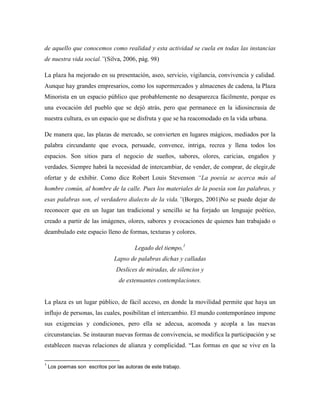 de aquello que conocemos como realidad y esta actividad se cuela en todas las instancias
de nuestra vida social.‖(Silva, 2006, pág. 98)

La plaza ha mejorado en su presentación, aseo, servicio, vigilancia, convivencia y calidad.
Aunque hay grandes empresarios, como los supermercados y almacenes de cadena, la Plaza
Minorista en un espacio público que probablemente no desaparezca fácilmente, porque es
una evocación del pueblo que se dejó atrás, pero que permanece en la idiosincrasia de
nuestra cultura, es un espacio que se disfruta y que se ha reacomodado en la vida urbana.

De manera que, las plazas de mercado, se convierten en lugares mágicos, mediados por la
palabra circundante que evoca, persuade, convence, intriga, recrea y llena todos los
espacios. Son sitios para el negocio de sueños, sabores, olores, caricias, engaños y
verdades. Siempre habrá la necesidad de intercambiar, de vender, de comprar, de elegir,de
ofertar y de exhibir. Como dice Robert Louis Stevenson ―La poesía se acerca más al
hombre común, al hombre de la calle. Pues los materiales de la poesía son las palabras, y
esas palabras son, el verdadero dialecto de la vida.‖(Borges, 2001)No se puede dejar de
reconocer que en un lugar tan tradicional y sencillo se ha forjado un lenguaje poético,
creado a partir de las imágenes, olores, sabores y evocaciones de quienes han trabajado o
deambulado este espacio lleno de formas, texturas y colores.

                                        Legado del tiempo,1
                               Lapso de palabras dichas y calladas
                                Deslices de miradas, de silencios y
                                 de extenuantes contemplaciones.


La plaza es un lugar público, de fácil acceso, en donde la movilidad permite que haya un
influjo de personas, las cuales, posibilitan el intercambio. El mundo contemporáneo impone
sus exigencias y condiciones, pero ella se adecua, acomoda y acopla a las nuevas
circunstancias. Se instauran nuevas formas de convivencia, se modifica la participación y se
establecen nuevas relaciones de alianza y complicidad. “Las formas en que se vive en la

1
    Los poemas son escritos por las autoras de este trabajo.
 