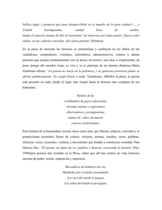 belleza fugaz y pasajera que pasa desapercibida en el tumulto de la gran ciudad (……)
Ciudad          hormigueante,           ciudad             llena       de          sueños,
donde el espectro atrapa de día al transeúnte, los misterios por todas partes fluyen como
sabias en las cañerías estrechas del coloso potente" (Predosa)

En la plaza de mercado las historias se arremolinan y confluyen en los labios de los
vendedores, compradores, visitantes, carretilleros, administrativos, coteros y demás
personas que acuden cotidianamente con un deseo, un motivo, una idea, o simplemente, de
paso, porque ahí suceden cosas, se vive y se es partícipe de un entorno dinámico.María
Zambrano afirma: ―La poesía no nació en la polémica, y su generosa presencia jamás se
afirmó polémicamente. No surgió frente a nada.‖(Zambrano, 2006)En la plaza, la poesía
está presente en todo, desde el lugar más simple hasta la historia más compleja de sus
habitantes.

                                          Relatos de fe,
                                certidumbre de pasos adyacentes,
                                  miradas atentas y expectantes
                                  observadores y protagonistas,
                                   titanes de vida y de muerte
                                      colosos recalcitrantes.

Para fortuna de la humanidad, existen sitios como éste, que liberan, seducen, convidan y te
proporcionan recorridos llenos de colores, texturas, aromas, sonidos, roces, palabras,
silencios, voces, recuerdos, venturas y desventuras que fundan y construyen sociedad. Para
Octavio Paz, ―El poema sin dejar de ser palabra e historia, trasciende la historia‖(Paz,
1998)para quienes han residido en la Plaza, saben que allí hay relatos de vida, historias
secretas de poder, miedo, superación y esperanza.

                                 Mercaderes de hombres sin voz,
                               Mutilados por el miedo circundante,
                                  Los ojos del miedo te juzgan,
                                Los oídos del miedo te persiguen,
 