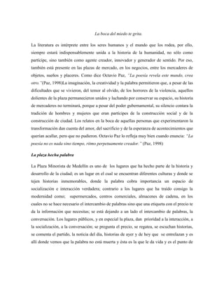 La boca del miedo te grita.

La literatura es intérprete entre los seres humanos y el mundo que los rodea, por ello,
siempre estará indispensablemente unida a la historia de la humanidad, no sólo como
partícipe, sino también como agente creador, innovador y generador de sentido. Por eso,
también está presente en las plazas de mercado, en los negocios, entre los mercaderes de
objetos, sueños y placeres. Como dice Octavio Paz, ―La poesía revela este mundo, crea
otro.‖(Paz, 1998)La imaginación, la creatividad y la palabra permitieron que, a pesar de las
dificultades que se vivieron, del temor al olvido, de los horrores de la violencia, aquellos
dolientes de la plaza permanecieron unidos y luchando por conservar su espacio, su historia
de mercaderes no terminará, porque a pesar del poder gubernamental, su silencio contara la
tradición de hombres y mujeres que eran partícipes de la construcción social y de la
construcción de ciudad. Los relatos en la boca de aquellas personas que experimentaron la
transformación dan cuenta del amor, del sacrificio y de la esperanza de acontecimientos que
querían acallar, pero que no pudieron. Octavio Paz lo refleja muy bien cuando enuncia: ―La
poesía no es nada sino tiempo, ritmo perpetuamente creador.‖ (Paz, 1998)

La plaza hecha palabra

La Plaza Minorista de Medellín es uno de los lugares que ha hecho parte de la historia y
desarrollo de la ciudad; es un lugar en el cual se encuentran diferentes culturas y donde se
tejen historias inmemorables, donde la palabra cobra importancia un espacio de
socialización e interacción verdadera; contrario a los lugares que ha traído consigo la
modernidad como;      supermercados, centros comerciales, almacenes de cadena, en los
cuales no se hace necesario el intercambio de palabras sino que una etiqueta con el precio te
da la información que necesitas; se está dejando a un lado el intercambio de palabras, la
conversación. Los lugares públicos, y en especial la plaza, dan prioridad a la interacción, a
la socialización, a la conversación; se pregunta el precio, se regatea, se escuchan historias,
se comenta el partido, la noticia del día, historias de ayer y de hoy que se entrelazan y es
allí donde vemos que la palabra no está muerta y ésta es la que le da vida y es el punto de
 