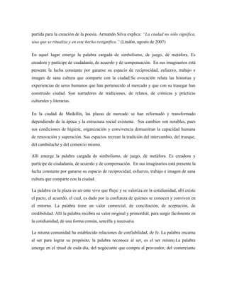 partida para la creación de la poesía. Armando Silva explica: ―La ciudad no sólo significa,
sino que se ritualiza y en este hecho resignifica.‖ (Lindón, agosto de 2007)

En aquel lugar emerge la palabra cargada de simbolismo, de juego, de metáfora. Es
creadora y partícipe de ciudadanía, de acuerdo y de compensación. En sus imaginarios está
presente la lucha constante por ganarse su espacio de reciprocidad, esfuerzo, trabajo e
imagen de sana cultura que comparte con la ciudad.Su evocación relata las historias y
experiencias de seres humanos que han pertenecido al mercado y que con su trasegar han
construido ciudad. Son narradores de tradiciones, de relatos, de crónicas y prácticas
culturales y literarias.

En la ciudad de Medellín, las plazas de mercado se han reformado y transformado
dependiendo de la ápoca y la estructura social existente. Sus cambios son notables, pues
sus condiciones de higiene, organización y convivencia demuestran la capacidad humana
de renovación y superación. Sus espacios recrean la tradición del intercambio, del trueque,
del cambalache y del comercio mismo.

Allí emerge la palabra cargada de simbolismo, de juego, de metáfora. Es creadora y
partícipe de ciudadanía, de acuerdo y de compensación. En sus imaginarios está presente la
lucha constante por ganarse su espacio de reciprocidad, esfuerzo, trabajo e imagen de sana
cultura que comparte con la ciudad.

La palabra en la plaza es un ente vivo que fluye y se valoriza en la cotidianidad, allí existe
el pacto, el acuerdo, el cual, es dado por la confianza de quienes se conocen y conviven en
el entorno. La palabra tiene un valor comercial, de conciliación, de aceptación, de
credibilidad. Allí la palabra recobra su valor original y primordial, para surgir fácilmente en
la cotidianidad, de una forma común, sencilla y necesaria.

La misma comunidad ha establecido relaciones de confiabilidad, de fe. La palabra encarna
al ser para lograr su propósito, la palabra reconoce al ser, es el ser mismo.La palabra
emerge en el ritual de cada día, del negociante que compra al proveedor, del comerciante
 