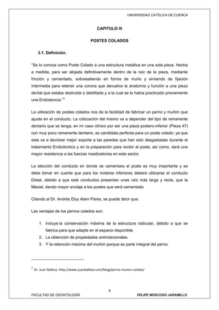 UNIVERSIDAD CATÓLICA DE CUENCA



                                          CAPITULO III

                                      POSTES COLADOS

      3.1. Definición.


“Se lo conoce como Poste Colado a una estructura metálica en una sola pieza. Hecha
a medida, para ser alojada definitivamente dentro de la raíz de la pieza, mediante
fricción y cementado, sobresaliendo en forma de muño y sirviendo de fijación
intermedia para retener una corona que devuelva la anatomía y función a una pieza
dental que estaba destruida o debilitada y a la cual se le había practicado previamente
una Endodoncia.” 3


La utilización de postes colados nos da la facilidad de fabricar un perno y muñón que
ajuste en el conducto. La colocación del mismo va a depender del tipo de remanente
dentario que se tenga, en mi caso clínico por ser una pieza postero-inferior (Pieza 47)
con muy poco remanente dentario, es candidata perfecta para un poste colado; ya que
este va a devolver mejor soporte a las paredes que han sido desgastadas durante el
tratamiento Endodontico y en la preparación para recibir al poste; así como, dará una
mayor resistencia a las fuerzas masticatorias en este sector.


La elección del conducto en donde se cementara el poste es muy importante y se
debe tomar en cuenta que para los molares inferiores deberá utilizarse el conducto
Distal, debido a que este conductos presentan unas raíz más larga y recta, que la
Mesial, dando mayor anclaje a los postes que será cementado

Citando al Dr. Andrés Eloy Alam Pares, se puede decir que:

Las ventajas de los pernos colados son:


       1. incluye la conservación máxima de la estructura radicular, debido a que se
           fabrica para que adapte en el espacio disponible.
       2. La obtención de propiedades antirotacionales.
       3. Y la retención máxima del muñón porque es parte integral del perno.




3
    Dr. Juan Balboa. http://www.juanbalboa.com/blog/perno-munon-colado/




                                                 4
FACULTAD DE ODONTOLOGÍA                                           FELIPE MOSCOSO JARAMILLO
 