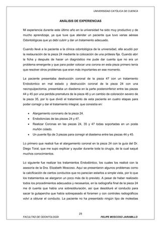 UNIVERSIDAD CATÓLICA DE CUENCA



                            ANÁLISIS DE EXPERIENCIAS


Mi experiencia durante este último año en la universidad ha sido muy productivo y de
mucho aprendizaje, ya que tuve que atender un paciente que tuvo varias aéreas
Odontológicas que yo debí cubrir y dar un tratamiento adecuado.

Cuando llevé a la paciente a la clínica odontológica de la universidad, ella acudió por
la restauración de la pieza 24 mediante la colocación de una prótesis fija. Cuando abrí
la ficha y después de hacer un diagnóstico me pude dar cuenta que no era un
problema emergente y que para poder colocar una corona en esta pieza primero tenía
que resolver otros problemas que eran más importantes en ese momento.

La paciente presentaba destrucción coronal de la pieza 47 con un tratamiento
Endodontico en mal estado y destrucción coronal de la pieza 24 con una
necropulpectomia, presentaba un diastema en la parte posteroinferior entre las piezas
44 y 45 por una perdida prematura de la pieza 46 y un cambio de coloración severo de
la pieza 35, por lo que dividí el tratamiento de esta paciente en cuatro etapas para
poder corregir y dar el tratamiento integral, que consistía en:


   •   Alargamiento coronario de la pieza 24.
   •   Endodoncias de las piezas 24 y 47.
   •   Realizar Coronas en las piezas 24, 35 y 47 todas soportadas en un poste
       muñón colado.
   •   Un puente fijo de 3 piezas para corregir el diastema entre las piezas 44 y 45.

Lo primero que realicé fue el alargamiento coronal en la pieza 24 con la guía del Dr.
Diego Toral, que me supo explicar y ayudar durante toda la cirugía, de la cual saqué
muchos conocimientos.


Lo siguiente fue realizar los tratamientos Endodóntico, los cuales los realicé con la
asesoría de la Dra. Elizabeth Moscoso. Aquí se presentaron algunos problemas como
la calcificación de ciertos conductos que no parecían estarlos a simple vista, por lo que
los tratamientos se alargaron un poco más de lo previsto. A pesar de haber realizado
todos los procedimientos adecuados y necesarios, en la radiografía final de la pieza 24
me di cuenta que había una sobreobturación, así que desobturé el conducto para
sacar la gutapercha que había sobrepasado el foramen y con controles radiográficos
volví a obturar el conducto. La paciente no ha presentado ningún tipo de molestias




                                            29
FACULTAD DE ODONTOLOGÍA                                      FELIPE MOSCOSO JARAMILLO
 