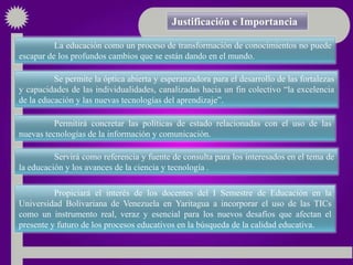 Justificación e Importancia

          La educación como un proceso de transformación de conocimientos no puede
escapar de los profundos cambios que se están dando en el mundo.

          Se permite la óptica abierta y esperanzadora para el desarrollo de las fortalezas
y capacidades de las individualidades, canalizadas hacia un fin colectivo “la excelencia
de la educación y las nuevas tecnologías del aprendizaje”.

          Permitirá concretar las políticas de estado relacionadas con el uso de las
nuevas tecnologías de la información y comunicación.

          Servirá como referencia y fuente de consulta para los interesados en el tema de
la educación y los avances de la ciencia y tecnología .

          Propiciará el interés de los docentes del I Semestre de Educación en la
Universidad Bolivariana de Venezuela en Yaritagua a incorporar el uso de las TICs
como un instrumento real, veraz y esencial para los nuevos desafíos que afectan el
presente y futuro de los procesos educativos en la búsqueda de la calidad educativa.
 