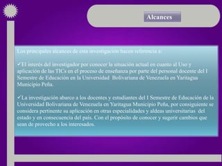 Alcances



Los principales alcances de esta investigación hacen referencia a:

El interés del investigador por conocer la situación actual en cuanto al Uso y
aplicación de las TICs en el proceso de enseñanza por parte del personal docente del I
Semestre de Educación en la Universidad Bolivariana de Venezuela en Yaritagua
Municipio Peña.

La investigación abarco a los docentes y estudiantes del I Semestre de Educación de la
Universidad Bolivariana de Venezuela en Yaritagua Municipio Peña, por consiguiente se
considera pertinente su aplicación en otras especialidades y aldeas universitarias del
estado y en consecuencia del país. Con el propósito de conocer y sugerir cambios que
sean de provecho a los interesados.
 