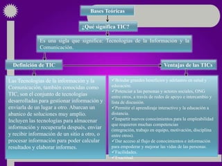 Bases Teóricas

                                 ¿Qué significa TIC?

              Es una sigla que significa: Tecnologías de la Información y la
              Comunicación.


  Definición de TIC                                                       Ventajas de las TICs

Las Tecnologías de la información y la        Brindar grandes beneficios y adelantos en salud y
Comunicación, también conocidas como          educación.
                                              Potenciar a las personas y actores sociales, ONG
TIC, son el conjunto de tecnologías           entre otros, a través de redes de apoyo e intercambio y
desarrolladas para gestionar información y    lista de discusión.
enviarla de un lugar a otro. Abarcan un       Permitir el aprendizaje interactivo y la educación a
abanico de soluciones muy amplio.             distancia.
Incluyen las tecnologías para almacenar       Impartir nuevos conocimientos para la empleabilidad
                                              que requieren muchas competencias
información y recuperarla después, enviar     (integración, trabajo en equipo, motivación, disciplina
y recibir información de un sitio a otro, o   entre otros).
procesar información para poder calcular      Dar acceso al flujo de conocimientos e información
resultados y elaborar informes.               para empoderar y mejorar las vidas de las personas.
                                              Facilidades.
                                              Exactitud.
 