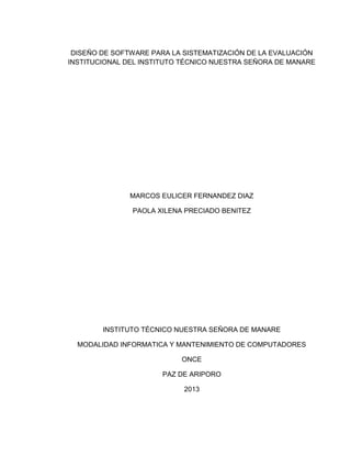 DISEÑO DE SOFTWARE PARA LA SISTEMATIZACIÓN DE LA EVALUACIÓN
INSTITUCIONAL DEL INSTITUTO TÉCNICO NUESTRA SEÑORA DE MANARE
MARCOS EULICER FERNANDEZ DIAZ
PAOLA XILENA PRECIADO BENITEZ
INSTITUTO TÉCNICO NUESTRA SEÑORA DE MANARE
MODALIDAD INFORMATICA Y MANTENIMIENTO DE COMPUTADORES
ONCE
PAZ DE ARIPORO
2013
 