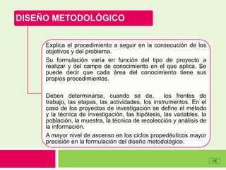 DISEÑO METODOLÓGICO
Explica el procedimiento a seguir en la consecución de los
objetivos y del problema.
Su formulación varía en función del tipo de proyecto a
realizar y del campo de conocimiento en el que aplica. Se
puede decir que cada área del conocimiento tiene sus
propios procedimientos.
Deben determinarse, cuando se de, los frentes de
trabajo, las etapas, las actividades, los instrumentos. En el
caso de los proyectos de investigación se define el método
y la técnica de investigación, las hipótesis, las variables, la
población, la muestra, la técnica de recolección y análisis de
la información.
A mayor nivel de ascenso en los ciclos propedéuticos mayor
precisión en la formulación del diseño metodológico.
 