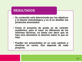 • Su contenido está determinado por los objetivos
y el diseño metodológico y en el se detallan los
productos alcanzados.
• Como el proyecto de grado es de carácter
académico, para el caso, ha diferencia de los
informes técnicos, no basta con decir qué se
hizo sino demostrar el dominio sobre lo que se
hizo.
• Pueden ser presentados en un solo capítulo o
dividirse en varios. Eso depende de cada
proyecto.
RESULTADOS
 