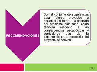 RECOMENDACIONES
• Son el conjunto de sugerencias
para futuros proyectos o
acciones en torno a la solución
del problema planteado, como
también respecto a las
consecuencias pedagógicas y
curriculares que de la
experiencia en el desarrollo del
proyecto se derivan.
 