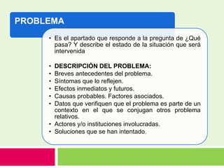 PROBLEMA
• Es el apartado que responde a la pregunta de ¿Qué
pasa? Y describe el estado de la situación que será
intervenida
• DESCRIPCIÓN DEL PROBLEMA:
• Breves antecedentes del problema.
• Síntomas que lo reflejen.
• Efectos inmediatos y futuros.
• Causas probables. Factores asociados.
• Datos que verifiquen que el problema es parte de un
contexto en el que se conjugan otros problema
relativos.
• Actores y/o instituciones involucradas.
• Soluciones que se han intentado.
 