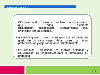 PROBLEMA
• Al momento de redactar el problema no es necesario
que cada elemento
(descripción, delimitación, planteamiento) esté
enunciado por un subtítulo.
• A medida que el proyecto corresponda a un trabajo de
grado de un ciclo mayor, debe darse una mayor
profundización y objetividad en su planteamiento
• La consulta preliminar (en fuentes primarias y
secundarias) es fundamental para la formulación del
problema
 