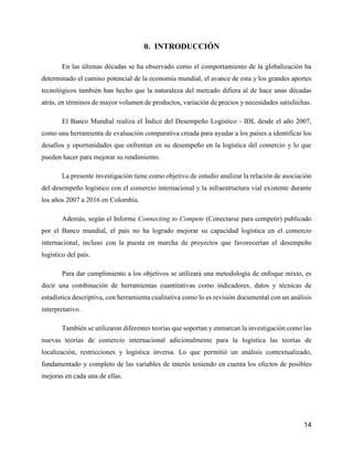 14
0. INTRODUCCIÓN
En las últimas décadas se ha observado como el comportamiento de la globalización ha
determinado el camino potencial de la economía mundial, el avance de esta y los grandes aportes
tecnológicos también han hecho que la naturaleza del mercado difiera al de hace unas décadas
atrás, en términos de mayor volumen de productos, variación de precios y necesidades satisfechas.
El Banco Mundial realiza el Índice del Desempeño Logístico - IDL desde el año 2007,
como una herramienta de evaluación comparativa creada para ayudar a los países a identificar los
desafíos y oportunidades que enfrentan en su desempeño en la logística del comercio y lo que
pueden hacer para mejorar su rendimiento.
La presente investigación tiene como objetivo de estudio analizar la relación de asociación
del desempeño logístico con el comercio internacional y la infraestructura vial existente durante
los años 2007 a 2016 en Colombia.
Además, según el Informe Connecting to Compete (Conectarse para competir) publicado
por el Banco mundial, el país no ha logrado mejorar su capacidad logística en el comercio
internacional, incluso con la puesta en marcha de proyectos que favorecerían el desempeño
logístico del país.
Para dar cumplimiento a los objetivos se utilizará una metodología de enfoque mixto, es
decir una combinación de herramientas cuantitativas como indicadores, datos y técnicas de
estadística descriptiva, con herramienta cualitativa como lo es revisión documental con un análisis
interpretativo.
También se utilizaron diferentes teorías que soportan y enmarcan la investigación como las
nuevas teorías de comercio internacional adicionalmente para la logística las teorías de
localización, restricciones y logística inversa. Lo que permitió un análisis contextualizado,
fundamentado y completo de las variables de interés teniendo en cuenta los efectos de posibles
mejoras en cada una de ellas.
 